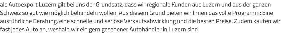 als Autoexport Luzern gilt bei uns der Grundsatz, dass wir regionale Kunden aus Luzern und aus der ganzen Schweiz so gut wie möglich behandeln wollen. Aus diesem Grund bieten wir Ihnen das volle Programm: Eine ausführliche Beratung, eine schnelle und seriöse Verkaufsabwicklung und die besten Preise. Zudem kaufen wir fast jedes Auto an, weshalb wir ein gern gesehener Autohändler in Luzern sind.